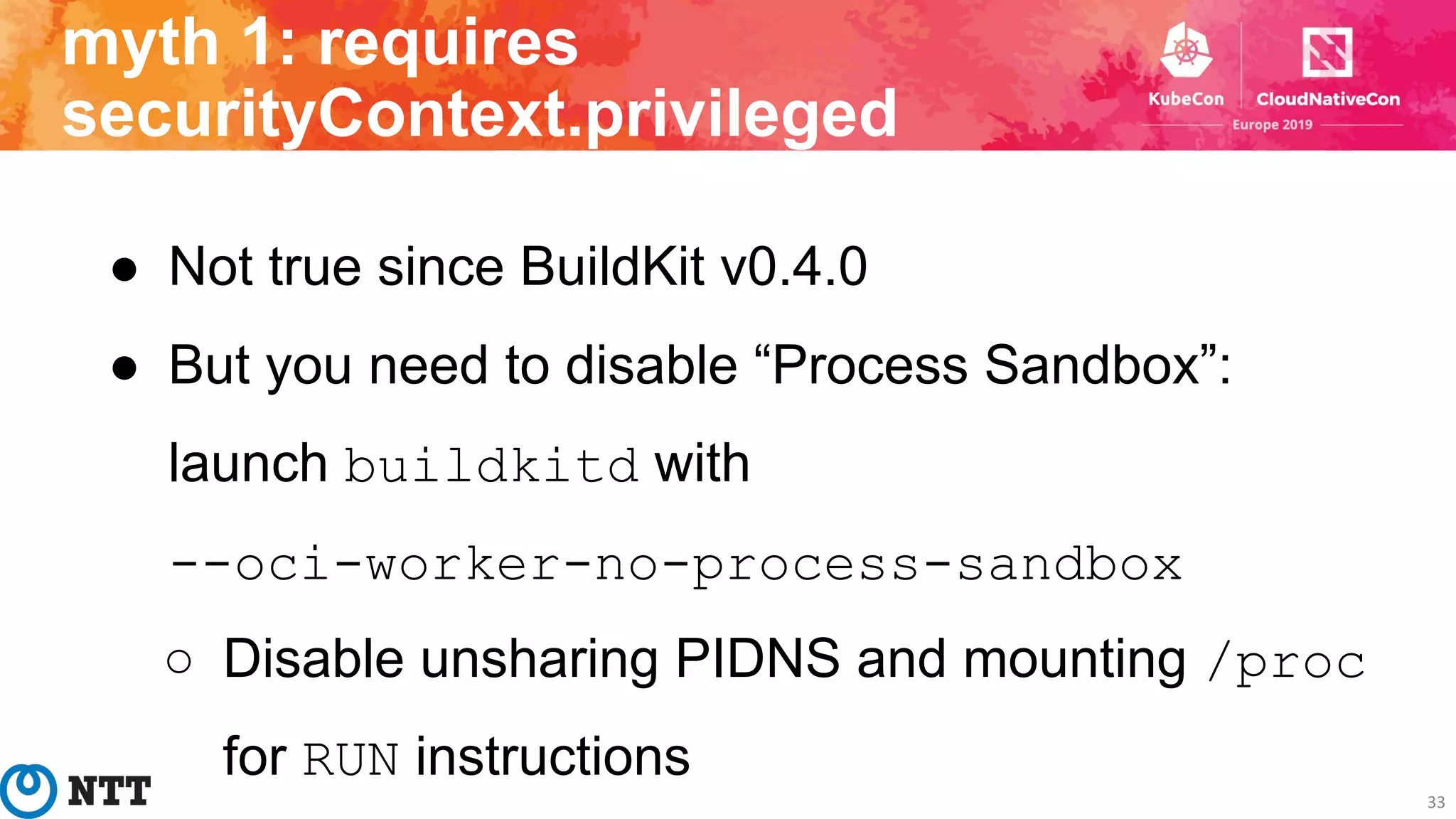 ● Not true since BuildKit v0.4.0
● But you need to disable “Process Sandbox”:
launch buildkitd with
--oci-worker-no-process-sandbox
○ Disable unsharing PIDNS and mounting /proc
for RUN instructions
33
myth 1: requires
securityContext.privileged
 