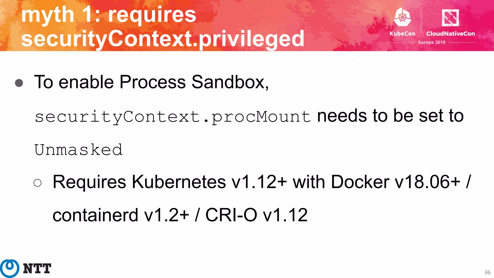 ● To enable Process Sandbox,
securityContext.procMount needs to be set to
Unmasked
○ Requires Kubernetes v1.12+ with Docker v18.06+ /
containerd v1.2+ / CRI-O v1.12
36
myth 1: requires
securityContext.privileged
 