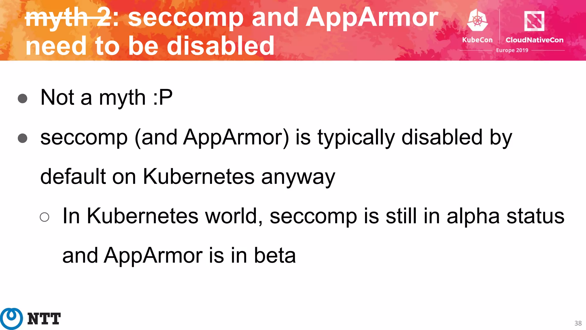 ● Not a myth :P
● seccomp (and AppArmor) is typically disabled by
default on Kubernetes anyway
○ In Kubernetes world, seccomp is still in alpha status
and AppArmor is in beta
38
myth 2: seccomp and AppArmor
need to be disabled
 