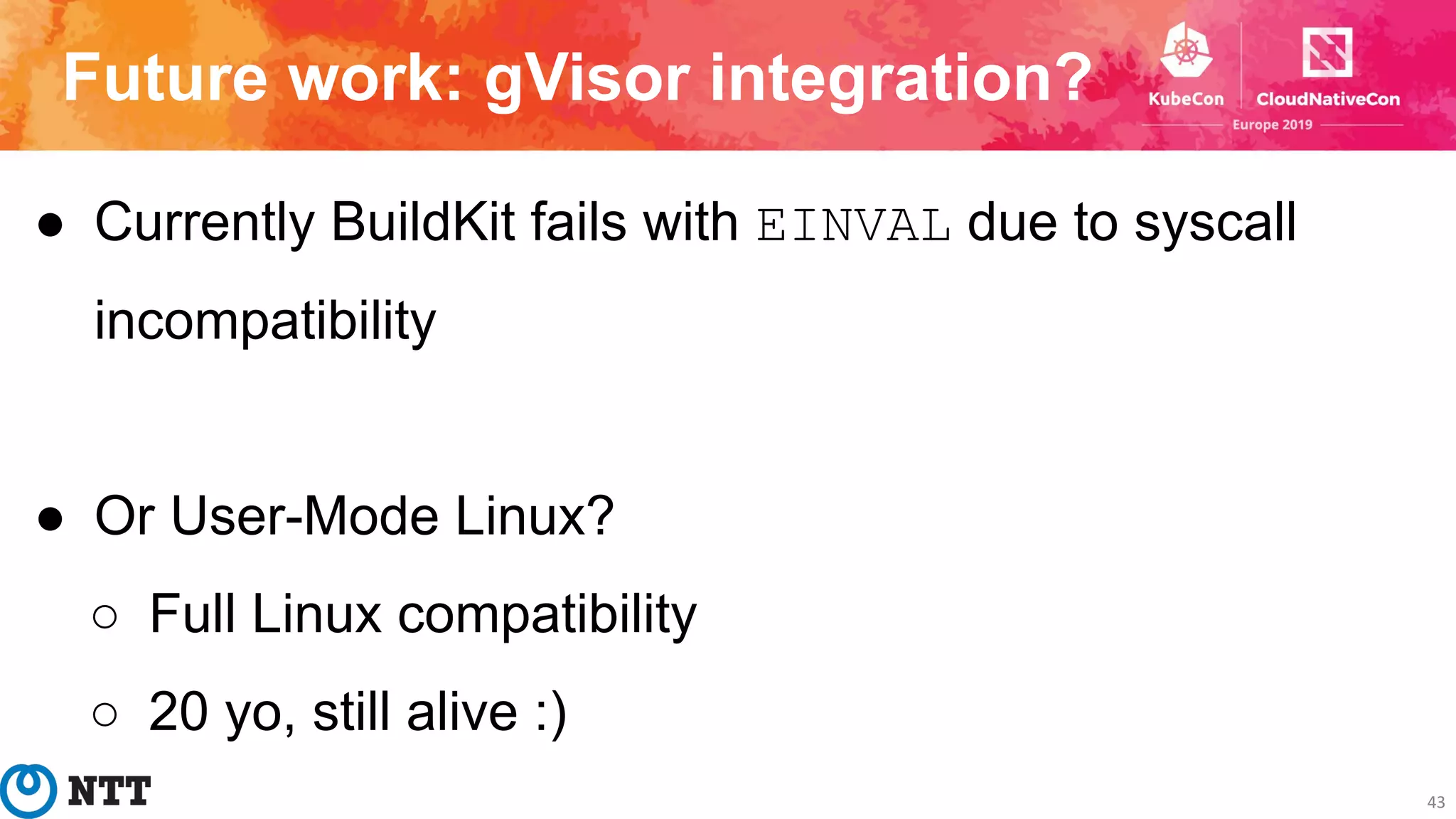 Future work: gVisor integration?
43
● Currently BuildKit fails with EINVAL due to syscall
incompatibility
● Or User-Mode Linux?
○ Full Linux compatibility
○ 20 yo, still alive :)
 