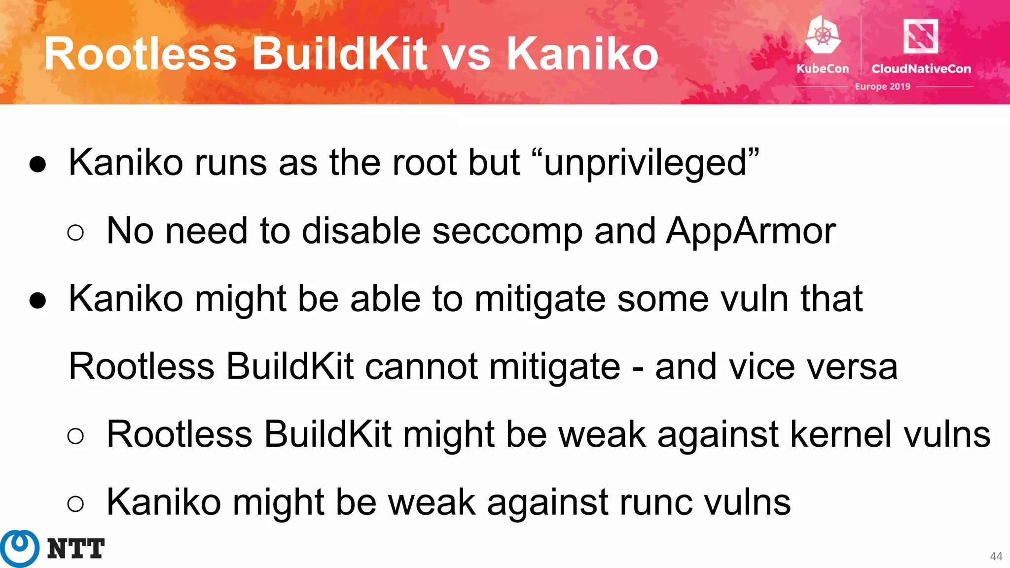 Rootless BuildKit vs Kaniko
44
● Kaniko runs as the root but “unprivileged”
○ No need to disable seccomp and AppArmor
● Kaniko might be able to mitigate some vuln that
Rootless BuildKit cannot mitigate - and vice versa
○ Rootless BuildKit might be weak against kernel vulns
○ Kaniko might be weak against runc vulns
 