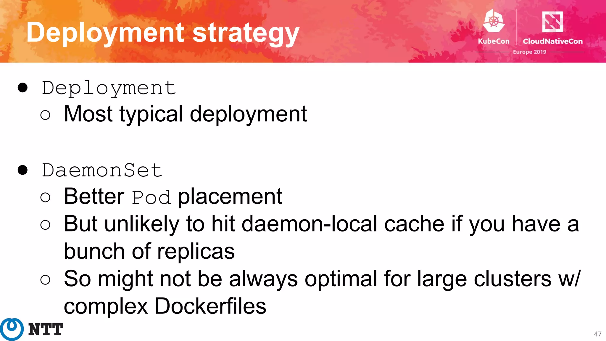 Deployment strategy
47
● Deployment
○ Most typical deployment
● DaemonSet
○ Better Pod placement
○ But unlikely to hit daemon-local cache if you have a
bunch of replicas
○ So might not be always optimal for large clusters w/
complex Dockerfiles
 