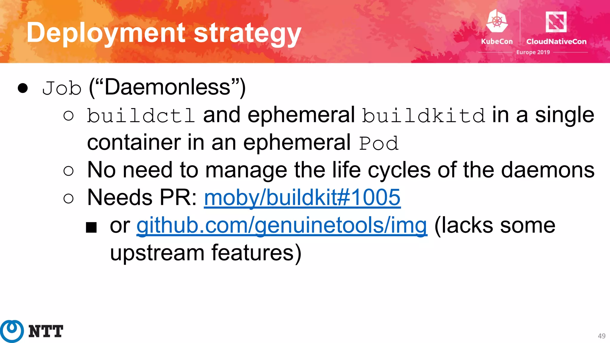 Deployment strategy
49
● Job (“Daemonless”)
○ buildctl and ephemeral buildkitd in a single
container in an ephemeral Pod
○ No need to manage the life cycles of the daemons
○ Needs PR: moby/buildkit#1005
■ or github.com/genuinetools/img (lacks some
upstream features)
 