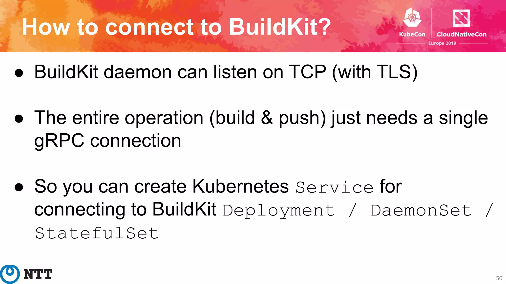 How to connect to BuildKit?
50
● BuildKit daemon can listen on TCP (with TLS)
● The entire operation (build & push) just needs a single
gRPC connection
● So you can create Kubernetes Service for
connecting to BuildKit Deployment / DaemonSet /
StatefulSet
 
