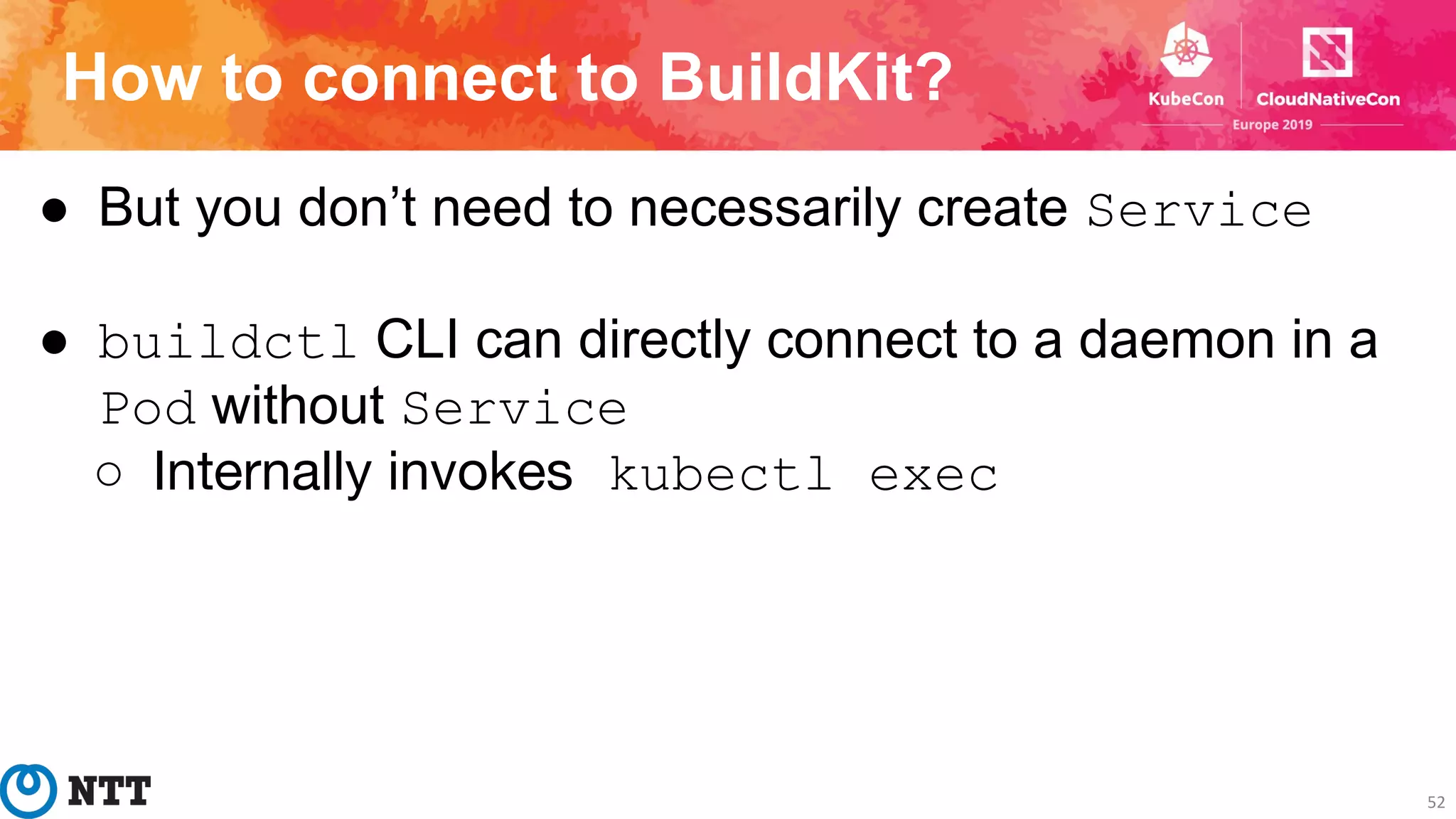 How to connect to BuildKit?
52
● But you don’t need to necessarily create Service
● buildctl CLI can directly connect to a daemon in a
Pod without Service
○ Internally invokes kubectl exec
 