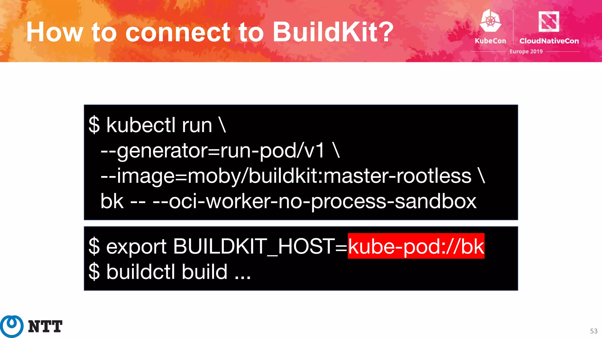 How to connect to BuildKit?
53
$ kubectl run 
--generator=run-pod/v1 
--image=moby/buildkit:master-rootless 
bk -- --oci-worker-no-process-sandbox
$ export BUILDKIT_HOST=kube-pod://bk
$ buildctl build ...
 