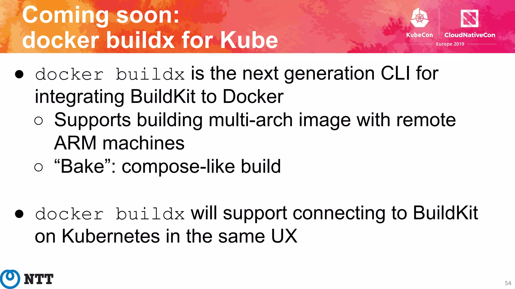 Coming soon:
docker buildx for Kube
54
● docker buildx is the next generation CLI for
integrating BuildKit to Docker
○ Supports building multi-arch image with remote
ARM machines
○ “Bake”: compose-like build
● docker buildx will support connecting to BuildKit
on Kubernetes in the same UX
 