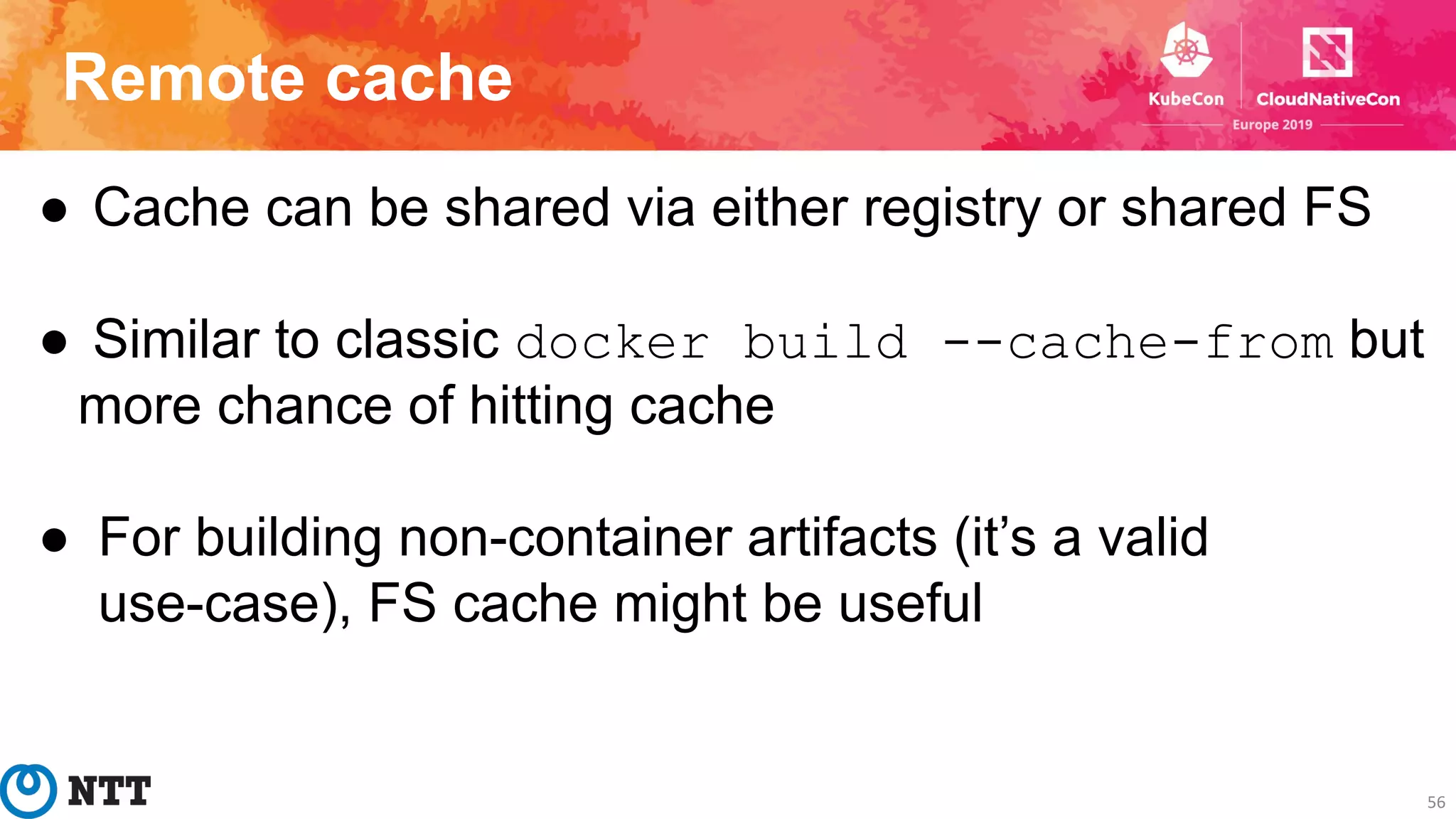 Remote cache
56
● Cache can be shared via either registry or shared FS
● Similar to classic docker build --cache-from but
more chance of hitting cache
● For building non-container artifacts (it’s a valid
use-case), FS cache might be useful
 