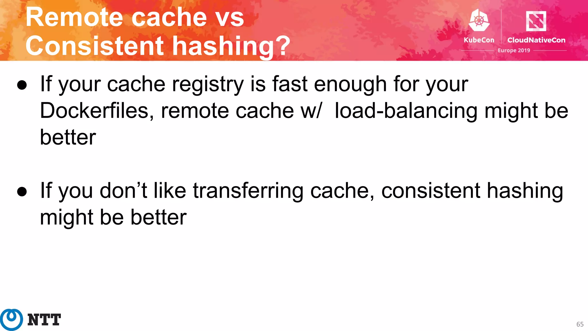 Remote cache vs
Consistent hashing?
65
● If your cache registry is fast enough for your
Dockerfiles, remote cache w/ load-balancing might be
better
● If you don’t like transferring cache, consistent hashing
might be better
 
