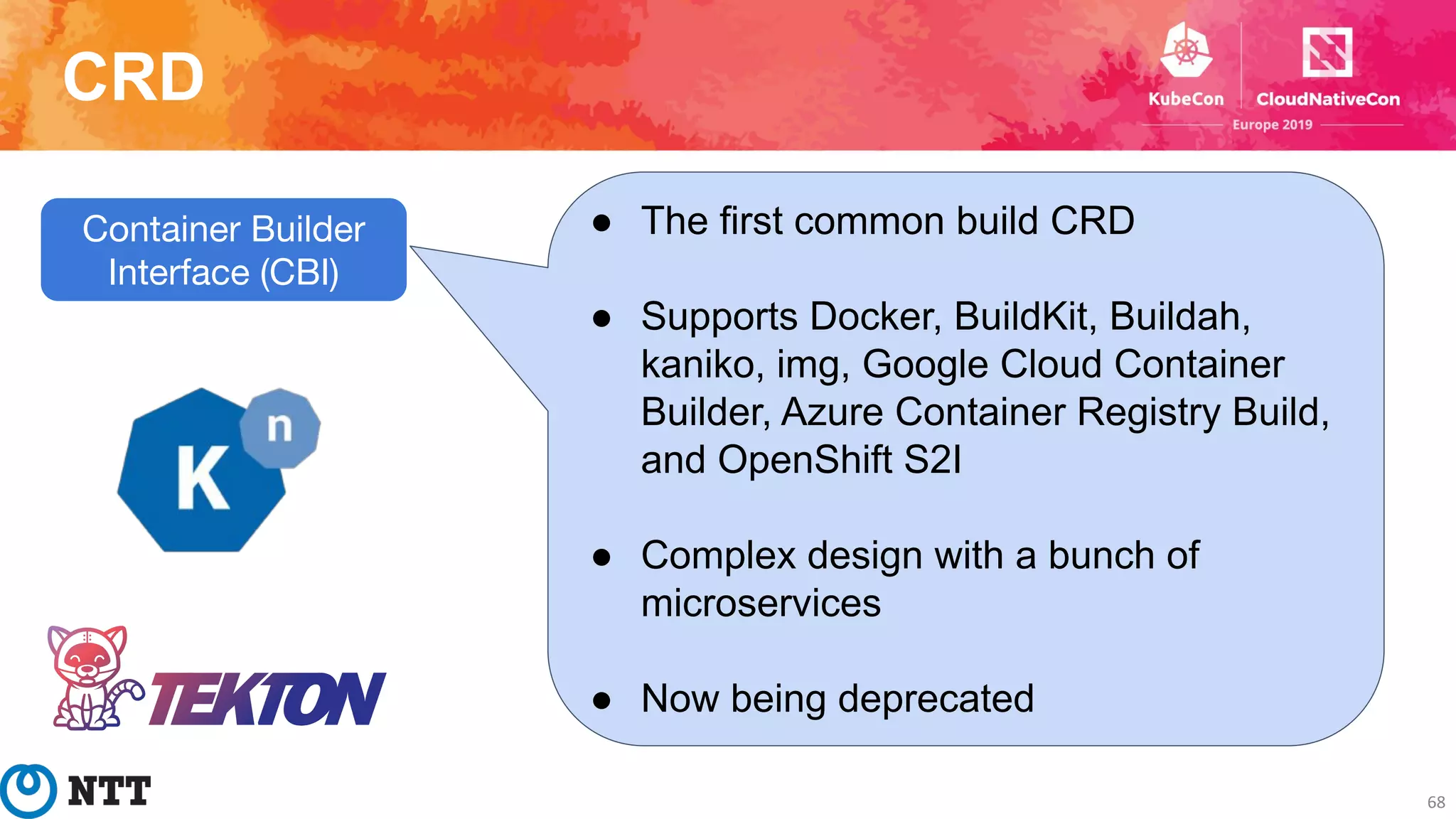 CRD
68
Container Builder
Interface (CBI)
● The first common build CRD
● Supports Docker, BuildKit, Buildah,
kaniko, img, Google Cloud Container
Builder, Azure Container Registry Build,
and OpenShift S2I
● Complex design with a bunch of
microservices
● Now being deprecated
 