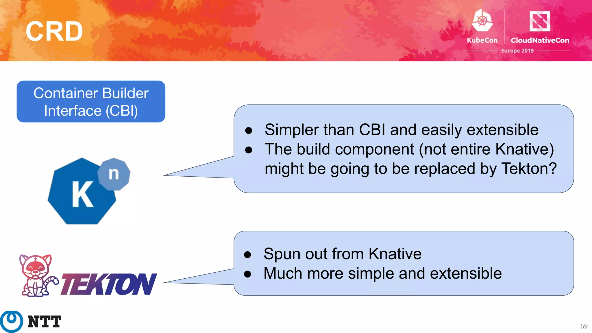 CRD
69
Container Builder
Interface (CBI)
● Simpler than CBI and easily extensible
● The build component (not entire Knative)
might be going to be replaced by Tekton?
● Spun out from Knative
● Much more simple and extensible
 