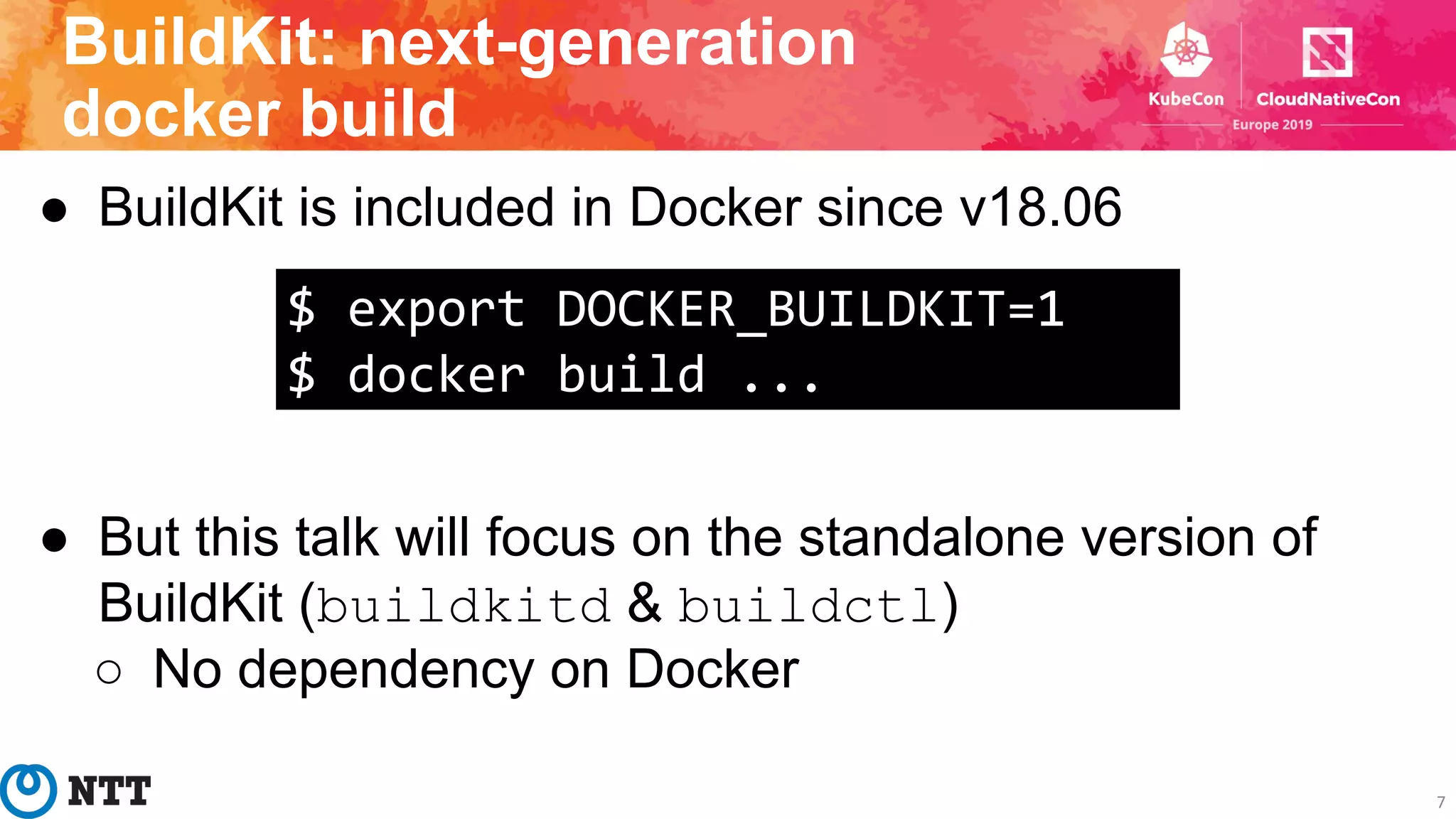 BuildKit: next-generation
docker build
7
● BuildKit is included in Docker since v18.06
● But this talk will focus on the standalone version of
BuildKit (buildkitd & buildctl)
○ No dependency on Docker
$ export DOCKER_BUILDKIT=1
$ docker build ...
 