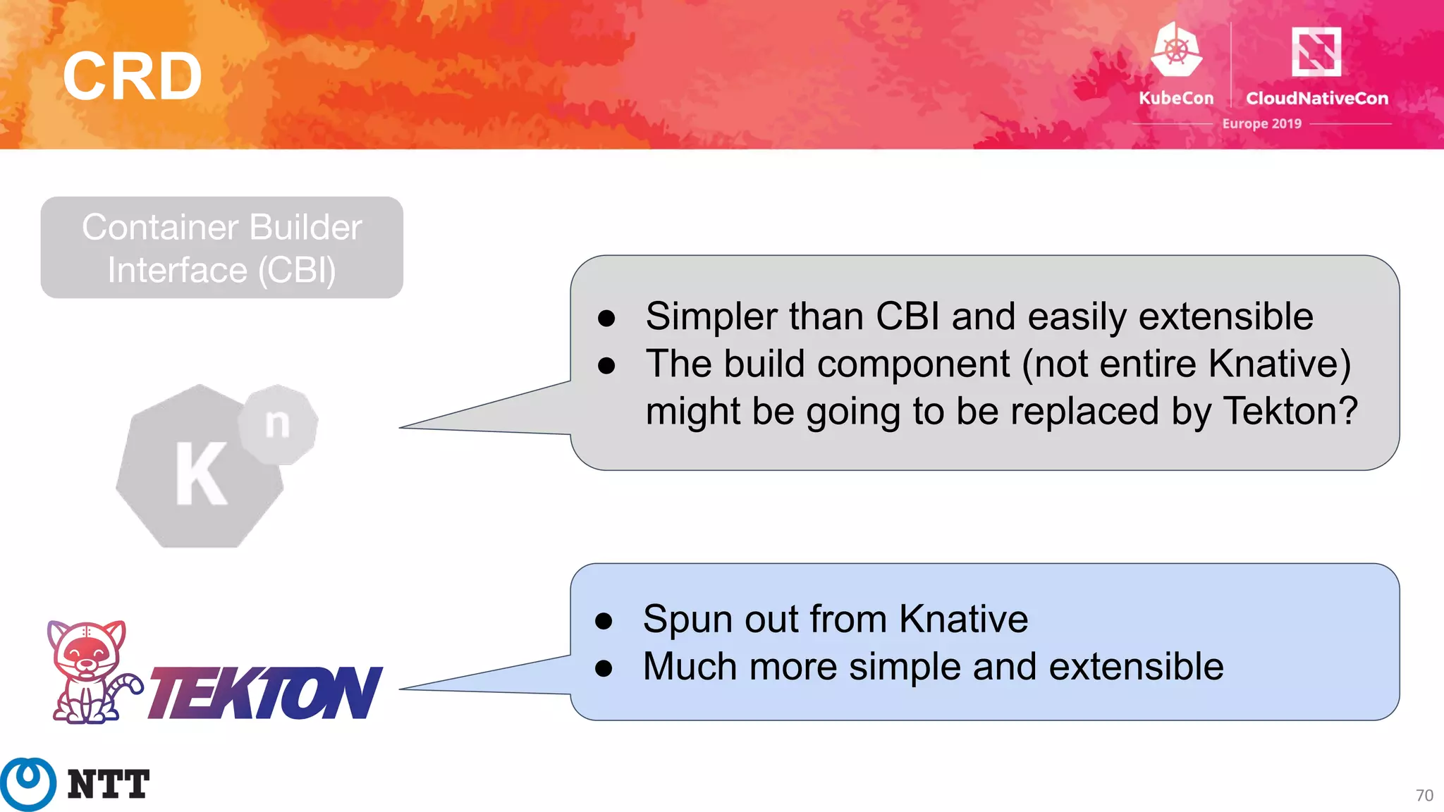 CRD
70
Container Builder
Interface (CBI)
● Simpler than CBI and easily extensible
● The build component (not entire Knative)
might be going to be replaced by Tekton?
● Spun out from Knative
● Much more simple and extensible
 