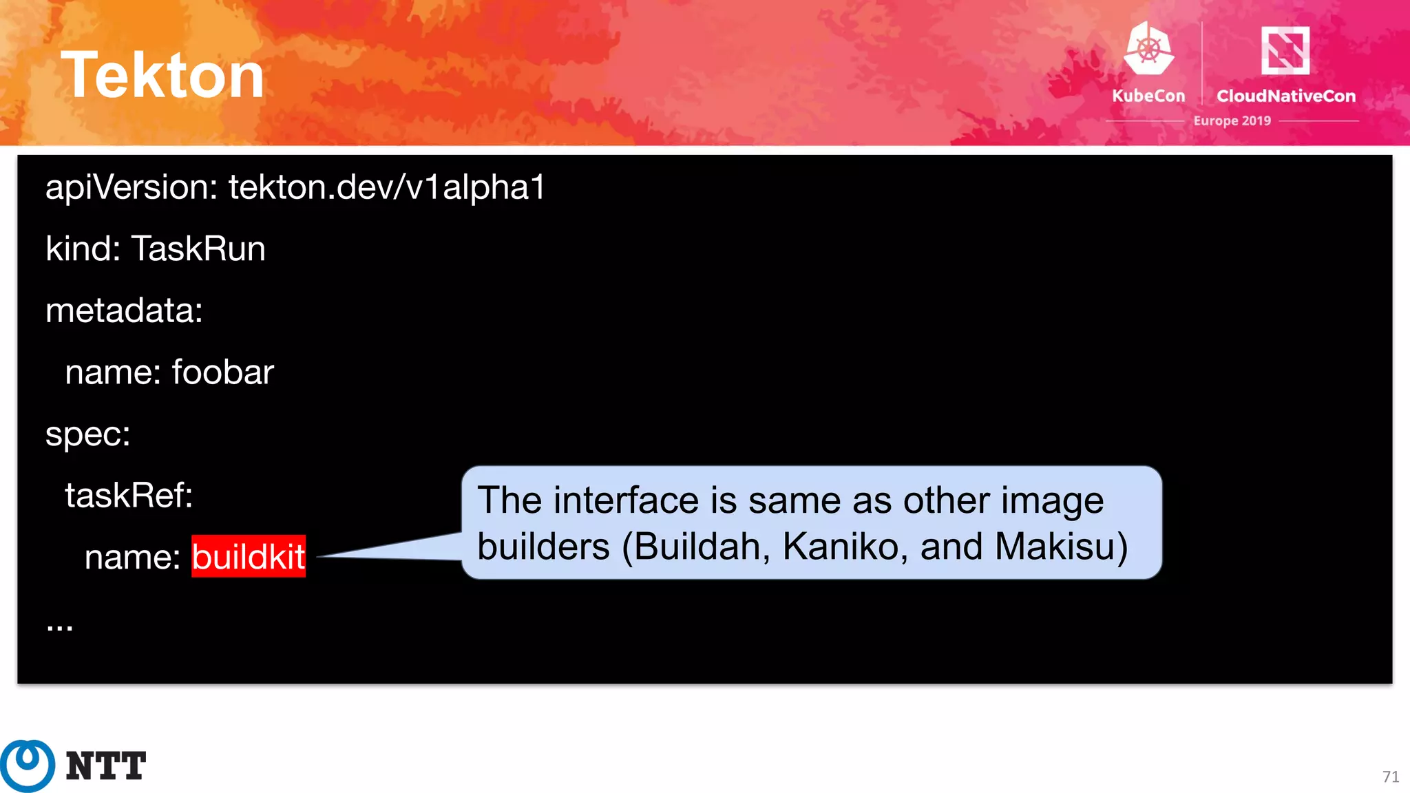 Tekton
71
apiVersion: tekton.dev/v1alpha1
kind: TaskRun
metadata:
name: foobar
spec:
taskRef:
name: buildkit
...
The interface is same as other image
builders (Buildah, Kaniko, and Makisu)
 