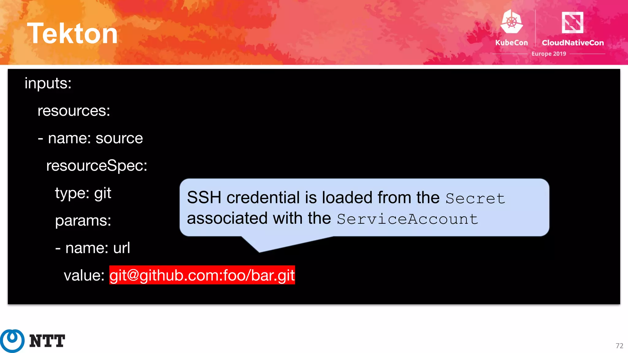 Tekton
72
inputs:
resources:
- name: source
resourceSpec:
type: git
params:
- name: url
value: git@github.com:foo/bar.git
SSH credential is loaded from the Secret
associated with the ServiceAccount
 