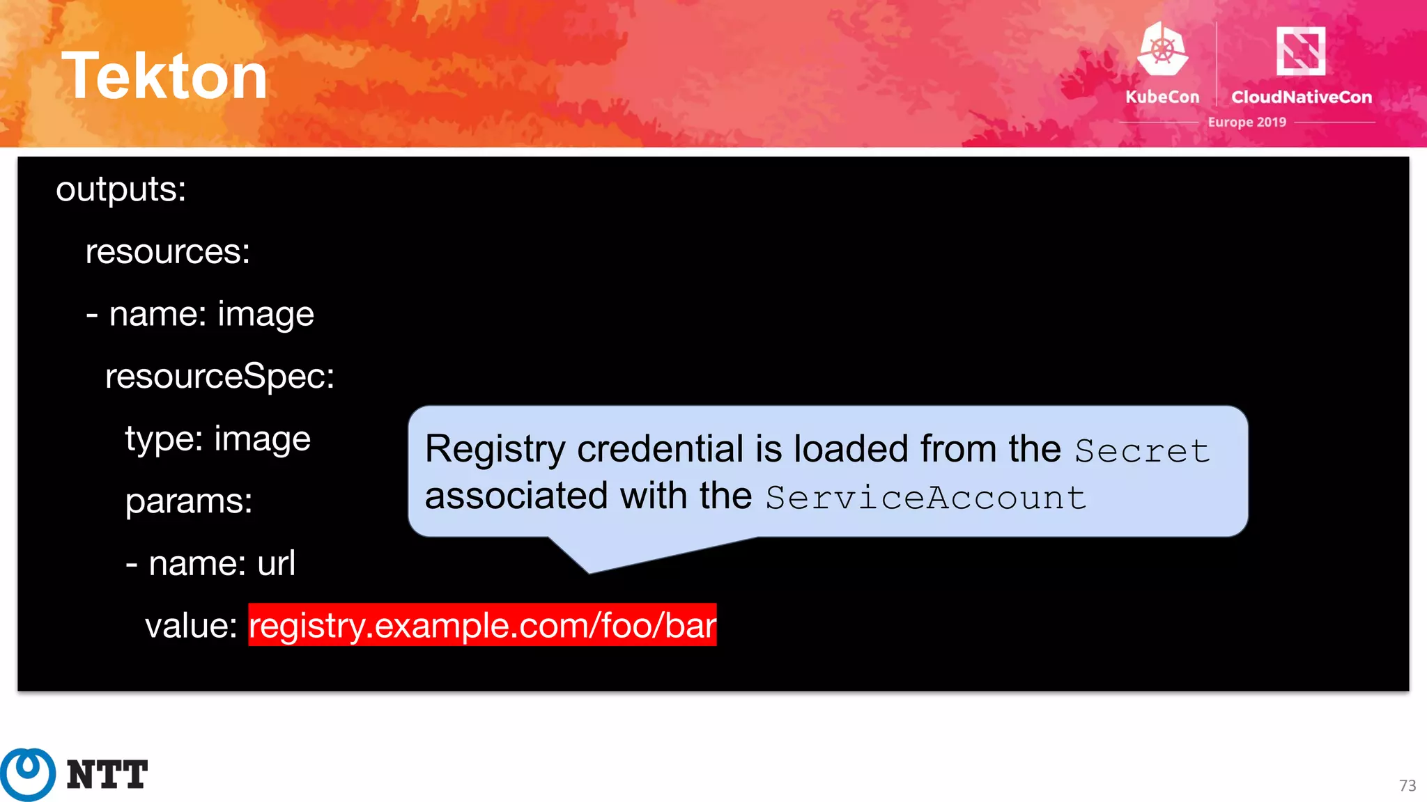 Tekton
73
outputs:
resources:
- name: image
resourceSpec:
type: image
params:
- name: url
value: registry.example.com/foo/bar
Registry credential is loaded from the Secret
associated with the ServiceAccount
 