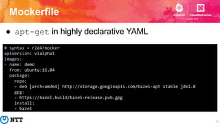 Mockerfile
23
● apt-get in highly declarative YAML
# syntax = r2d4/mocker
apiVersion: v1alpha1
images:
- name: demo
from: ...