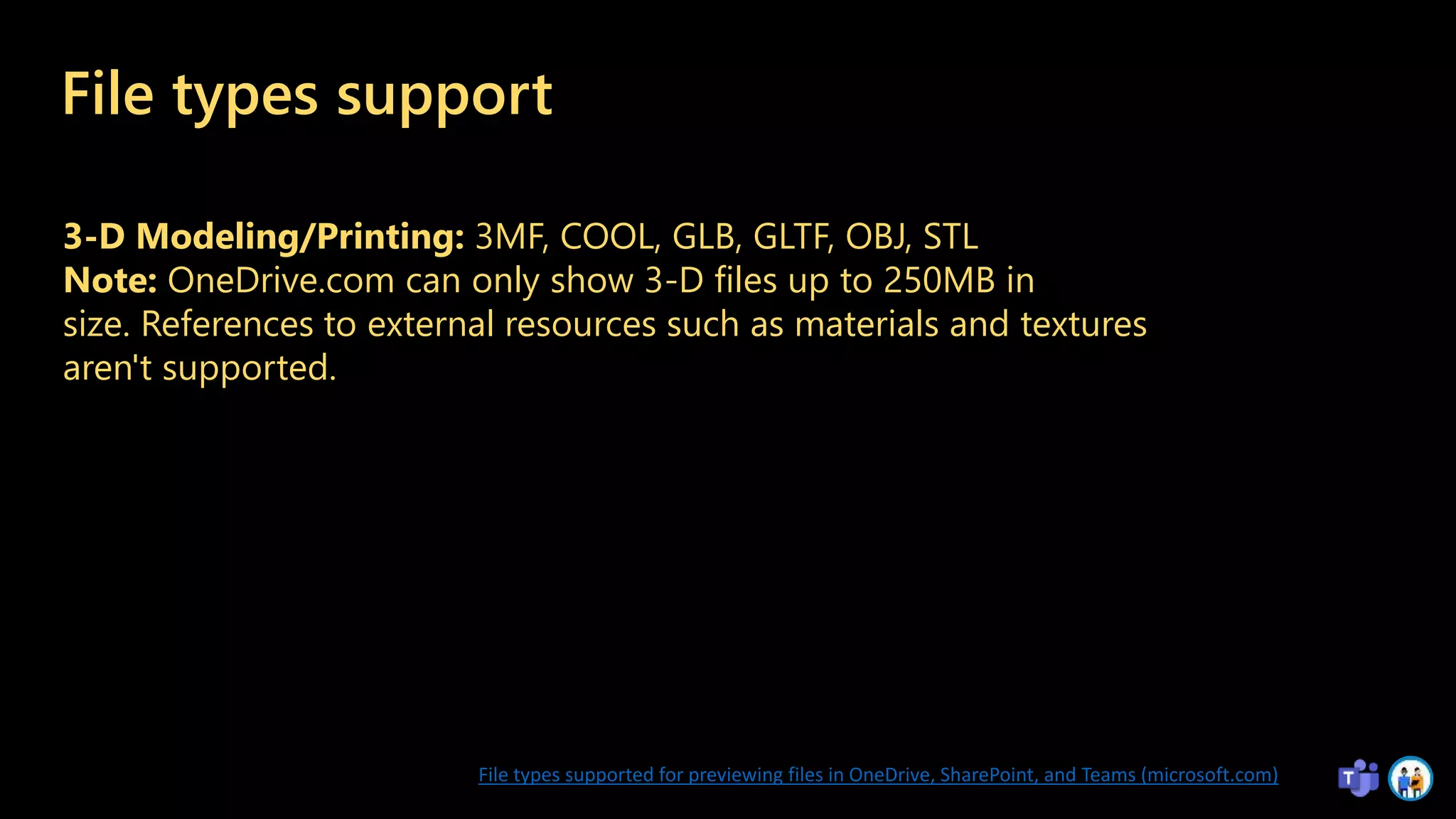 File types support
3-D Modeling/Printing: 3MF, COOL, GLB, GLTF, OBJ, STL
Note: OneDrive.com can only show 3-D files up to 250MB in
size. References to external resources such as materials and textures
aren't supported.
File types supported for previewing files in OneDrive, SharePoint, and Teams (microsoft.com)
 
