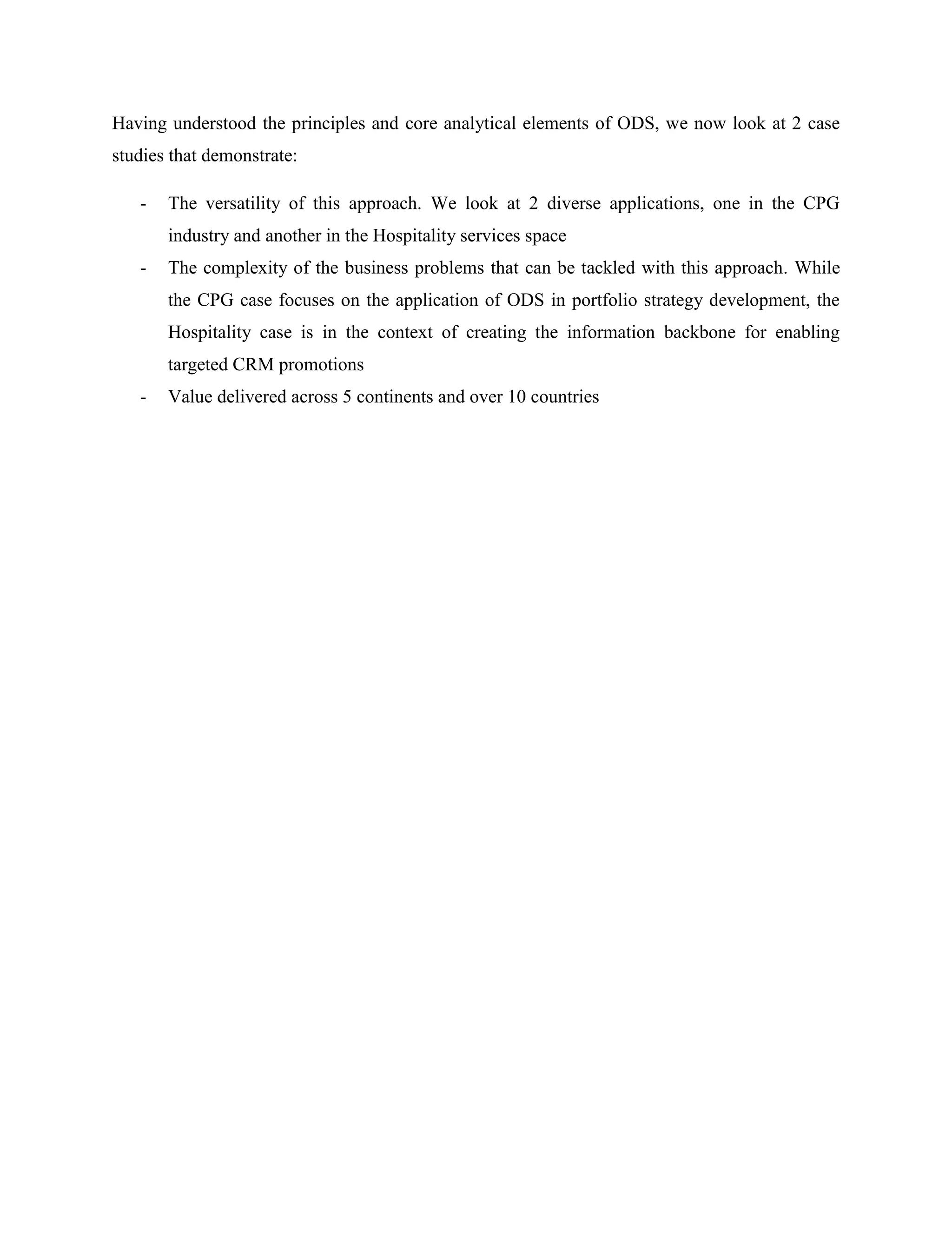 Having understood the principles and core analytical elements of ODS, we now look at 2 case
studies that demonstrate:
- The versatility of this approach. We look at 2 diverse applications, one in the CPG
industry and another in the Hospitality services space
- The complexity of the business problems that can be tackled with this approach. While
the CPG case focuses on the application of ODS in portfolio strategy development, the
Hospitality case is in the context of creating the information backbone for enabling
targeted CRM promotions
- Value delivered across 5 continents and over 10 countries
 
