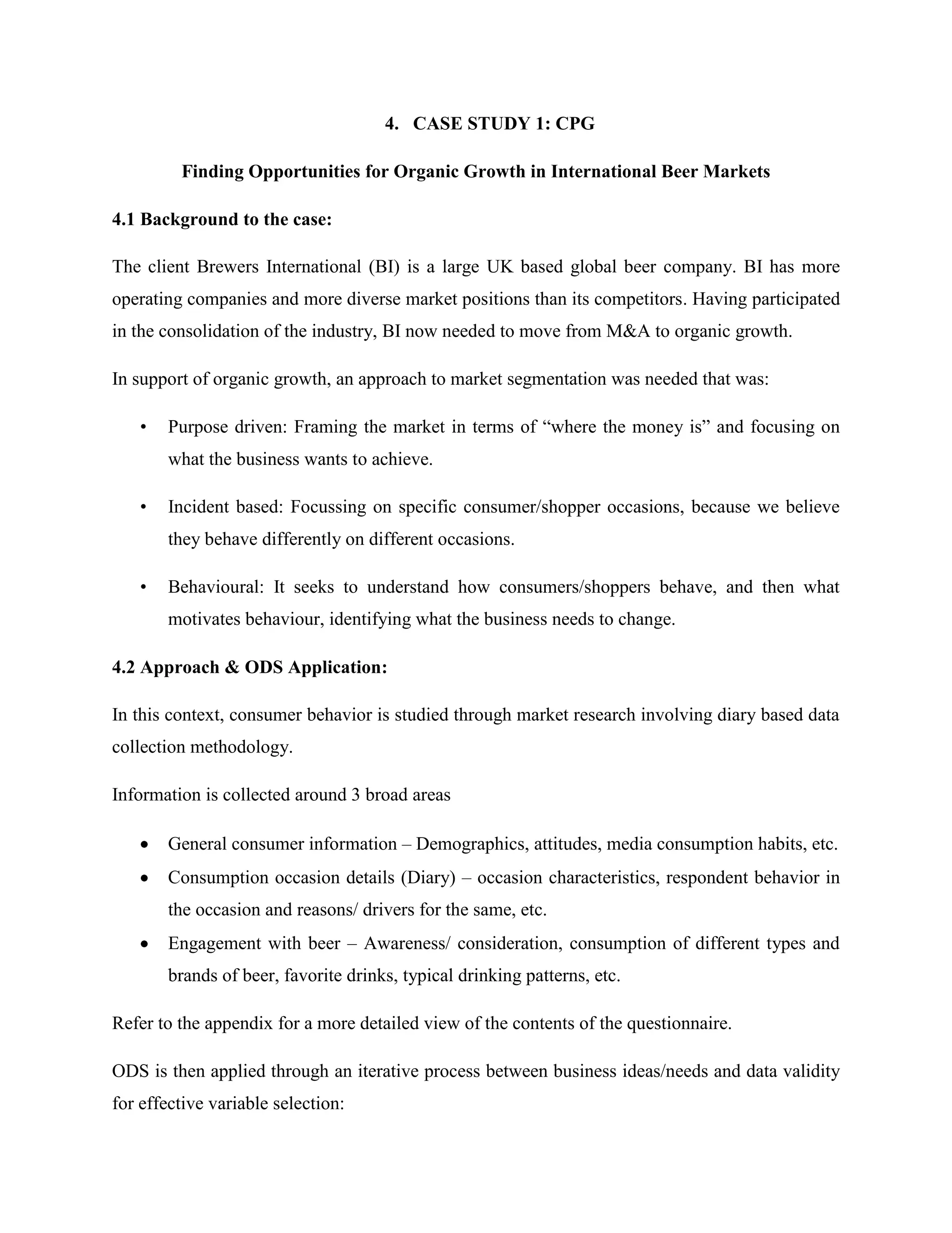 4. CASE STUDY 1: CPG
Finding Opportunities for Organic Growth in International Beer Markets
4.1 Background to the case:
The client Brewers International (BI) is a large UK based global beer company. BI has more
operating companies and more diverse market positions than its competitors. Having participated
in the consolidation of the industry, BI now needed to move from M&A to organic growth.
In support of organic growth, an approach to market segmentation was needed that was:
• Purpose driven: Framing the market in terms of “where the money is” and focusing on
what the business wants to achieve.
• Incident based: Focussing on specific consumer/shopper occasions, because we believe
they behave differently on different occasions.
• Behavioural: It seeks to understand how consumers/shoppers behave, and then what
motivates behaviour, identifying what the business needs to change.
4.2 Approach & ODS Application:
In this context, consumer behavior is studied through market research involving diary based data
collection methodology.
Information is collected around 3 broad areas
General consumer information – Demographics, attitudes, media consumption habits, etc.
Consumption occasion details (Diary) – occasion characteristics, respondent behavior in
the occasion and reasons/ drivers for the same, etc.
Engagement with beer – Awareness/ consideration, consumption of different types and
brands of beer, favorite drinks, typical drinking patterns, etc.
Refer to the appendix for a more detailed view of the contents of the questionnaire.
ODS is then applied through an iterative process between business ideas/needs and data validity
for effective variable selection:
 