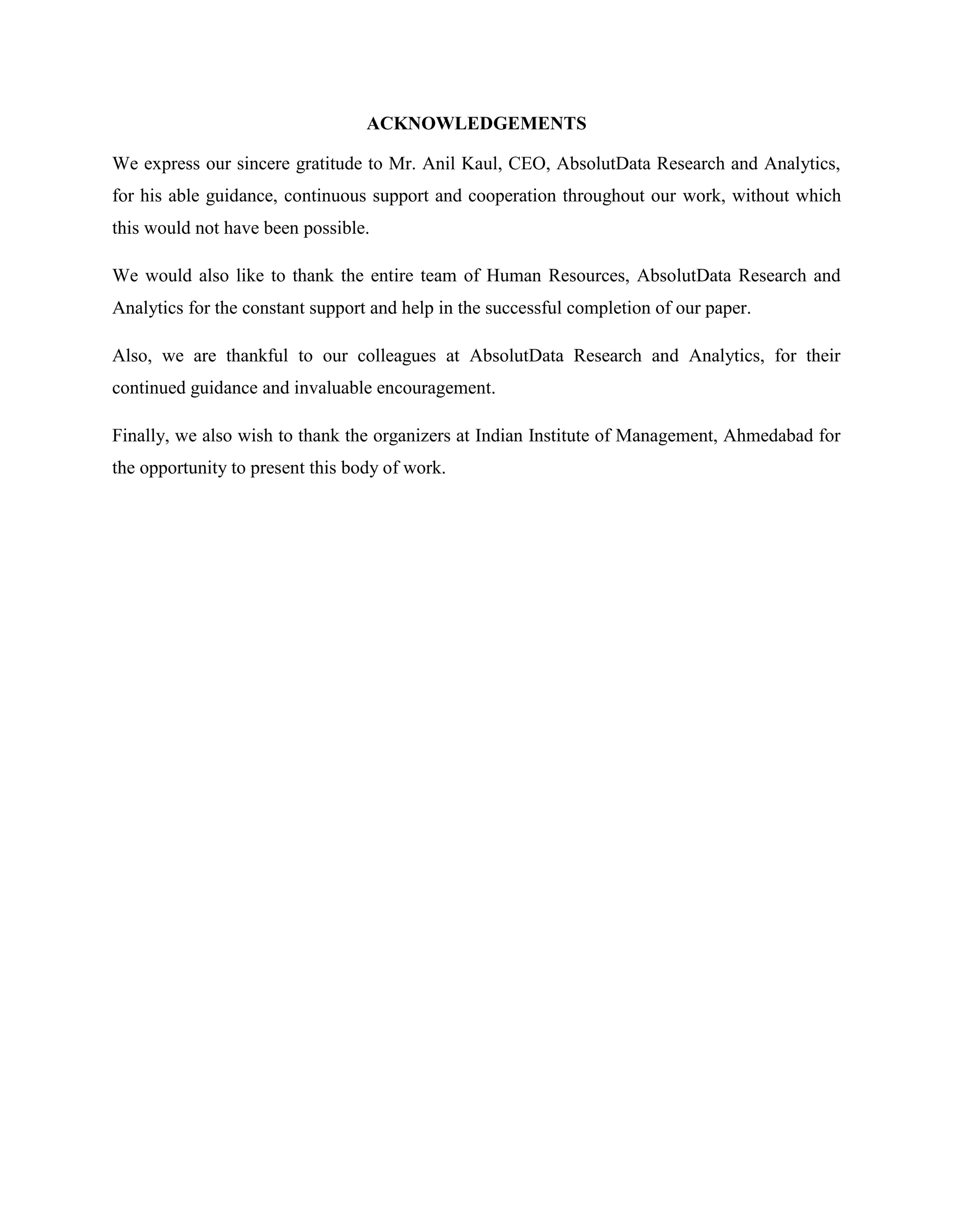 ACKNOWLEDGEMENTS
We express our sincere gratitude to Mr. Anil Kaul, CEO, AbsolutData Research and Analytics,
for his able guidance, continuous support and cooperation throughout our work, without which
this would not have been possible.
We would also like to thank the entire team of Human Resources, AbsolutData Research and
Analytics for the constant support and help in the successful completion of our paper.
Also, we are thankful to our colleagues at AbsolutData Research and Analytics, for their
continued guidance and invaluable encouragement.
Finally, we also wish to thank the organizers at Indian Institute of Management, Ahmedabad for
the opportunity to present this body of work.
 