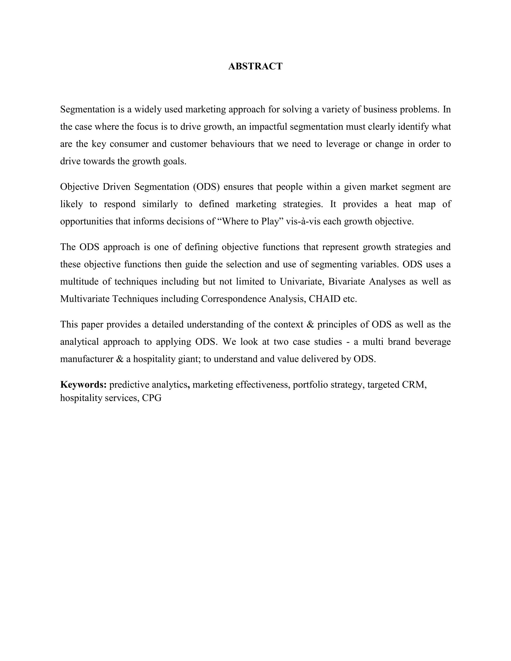 ABSTRACT
Segmentation is a widely used marketing approach for solving a variety of business problems. In
the case where the focus is to drive growth, an impactful segmentation must clearly identify what
are the key consumer and customer behaviours that we need to leverage or change in order to
drive towards the growth goals.
Objective Driven Segmentation (ODS) ensures that people within a given market segment are
likely to respond similarly to defined marketing strategies. It provides a heat map of
opportunities that informs decisions of “Where to Play” vis-à-vis each growth objective.
The ODS approach is one of defining objective functions that represent growth strategies and
these objective functions then guide the selection and use of segmenting variables. ODS uses a
multitude of techniques including but not limited to Univariate, Bivariate Analyses as well as
Multivariate Techniques including Correspondence Analysis, CHAID etc.
This paper provides a detailed understanding of the context & principles of ODS as well as the
analytical approach to applying ODS. We look at two case studies - a multi brand beverage
manufacturer & a hospitality giant; to understand and value delivered by ODS.
Keywords: predictive analytics, marketing effectiveness, portfolio strategy, targeted CRM,
hospitality services, CPG
 