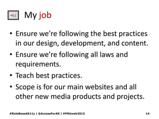 My job
• Ensure we’re following the best practices
in our design, development, and content.
• Ensure we’re following all laws and
requirements.
• Teach best practices.
• Scope is for our main websites and all
other new media products and projects.
#RoleBasedA11y | @AccessForAll | #PSUweb2013 14
 