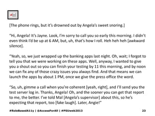 [The phone rings, but it’s drowned out by Angela’s sweet snoring.]
“Hi, Angela! It’s Jayne. Look, I’m sorry to call you so early this morning. I didn’t
even think I’d be up at 6 AM, but, uh, that’s how I roll. Heh heh heh [awkward
silence].
“Yeah, so, we just wrapped up the banking apps last night. Oh, wait; I forgot to
tell you that we were working on these apps. Well, anyway, I wanted to give
you a shout out so you can finish your testing by 11 this morning, and by noon
we can fix any of those crazy issues you always find. And that means we can
launch the apps by about 1 PM, once we give the press office the word.
“So, uh, gimme a call when you’re coherent [yeah, right], and I’ll send you the
test server log in. Thanks, Angela! Oh, and the sooner you can get that report
to me, the better. I’ve told Mal [Angela’s supervisor] about this, so he’s
expecting that report, too [fake laugh]. Later, Angie!”
#RoleBasedA11y | @AccessForAll | #PSUweb2013 23
 