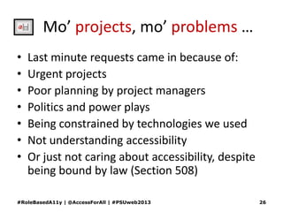 Mo’ projects, mo’ problems …
• Last minute requests came in because of:
• Urgent projects
• Poor planning by project managers
• Politics and power plays
• Being constrained by technologies we used
• Not understanding accessibility
• Or just not caring about accessibility, despite
being bound by law (Section 508)
#RoleBasedA11y | @AccessForAll | #PSUweb2013 26
 