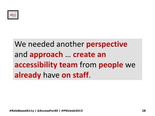 We needed another perspective
and approach … create an
accessibility team from people we
already have on staff.
#RoleBasedA11y | @AccessForAll | #PSUweb2013 28
 