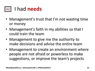 I had needs
• Management's trust that I'm not wasting time
or money
• Management's faith in my abilities so that I
could train the team
• Management to give me the authority to
make decisions and advise the entire team
• Management to create an environment where
people are not afraid or powerless to make
suggestions, or improve the team’s projects
#RoleBasedA11y | @AccessForAll | #PSUweb2013 31
 
