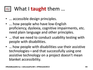 What I taught them …
• ... accessible design principles.
• ... how people who have low-English
proficiency, dyslexia, cognitive impairments, etc.
need plain language and other principles.
• … that we need to conduct usability testing with
people with disabilities.
• … how people with disabilities use their assistive
technologies—and that successfully using one
assistive technology on a project doesn't mean
blanket accessibility.
#RoleBasedA11y | @AccessForAll | #PSUweb2013 44
 