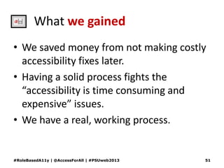 What we gained
• We saved money from not making costly
accessibility fixes later.
• Having a solid process fights the
“accessibility is time consuming and
expensive” issues.
• We have a real, working process.
#RoleBasedA11y | @AccessForAll | #PSUweb2013 51
 