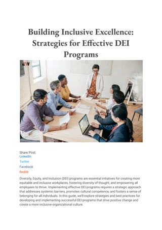 Building Inclusive Excellence:
Strategies for Effective DEI
Programs
Share Post:
LinkedIn
Twitter
Facebook
Reddit
Diversity, Equity, and Inclusion (DEI) programs are essential initiatives for creating more
equitable and inclusive workplaces, fostering diversity of thought, and empowering all
employees to thrive. Implementing effective DEI programs requires a strategic approach
that addresses systemic barriers, promotes cultural competence, and fosters a sense of
belonging for all individuals. In this guide, we’ll explore strategies and best practices for
developing and implementing successful DEI programs that drive positive change and
create a more inclusive organizational culture.
 