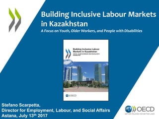 Building Inclusive Labour Markets
in Kazakhstan
A Focus on Youth, Older Workers, and People with Disabilities
Stefano Scarpetta,
Director for Employment, Labour, and Social Affairs
Astana, July 13th 2017
 