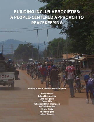 BUILDING INCLUSIVE SOCIETIES:
A PEOPLE-CENTERED APPROACH TO
PEACEKEEPING
Faculty Advisor: Elisabeth Lindenmayer
Kelly Joseph
Julien Delemontex
Laho Bangoura
Susan Din
Tabatha Pilgrim Thompson
Stefania Doebbel
Hyomi Carty
Chencheng Du
Isabela Messias
 