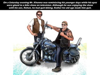 On a Saturday evening Mr. Khanna was reminiscing his younger days while his eyes were glued to a bike show on television. Although he was enjoying the show  with his son, Rohan, he had quit biking. Rather his old age made him quit. 