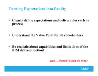 14
Turning Expectations into Reality
Clearly define expectations and deliverables early in
process
Understand the Value Point for all stakeholders
Be realistic about capabilities and limitations of the
BIM delivery method
well….doesn't Revit do that?
 