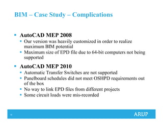 32
BIM – Case Study – Complications
AutoCAD MEP 2008
Our version was heavily customized in order to realize
maximum BIM potential
Maximum size of EPD file due to 64-bit computers not being
supported
AutoCAD MEP 2010
Automatic Transfer Switches are not supported
Panelboard schedules did not meet OSHPD requirements out
of the box
No way to link EPD files from different projects
Some circuit loads were mis-recorded
 