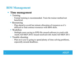 39
BIM Management
Time management
Training
- Formal training is recommended. Train the trainer method not
beneficial.
Resourcing
- Plan ahead to avoid last minute allocation of resources as it’s
difficult to find contract resources with BIM skills.
Workflow
- Multiple users saving to EPD file caused software to crash with
AutoCAD MEP 2010. Issued resolved with AutoCAD MEP 2011
Trouble shooting
- Plan on it you’re going to spend plenty of time solving problems,
especially around deadlines.
 