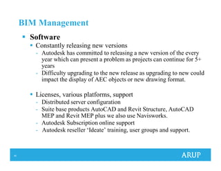 40
BIM Management
Software
Constantly releasing new versions
- Autodesk has committed to releasing a new version of the every
year which can present a problem as projects can continue for 5+
years
- Difficulty upgrading to the new release as upgrading to new could
impact the display of AEC objects or new drawing format.
Licenses, various platforms, support
- Distributed server configuration
- Suite base products AutoCAD and Revit Structure, AutoCAD
MEP and Revit MEP plus we also use Navisworks.
- Autodesk Subscription online support
- Autodesk reseller ‘Ideate’ training, user groups and support.
 