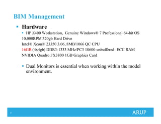 41
BIM Management
Hardware
HP Z400 Workstation, Genuine Windows® 7 Professional 64-bit OS
10,000RPM 320gb Hard Drive
Intel® Xeon® 23350 3.06, 8MB/1066 QC CPU
16GB (4x4gb) DDR3-1333 MHz/PC3 10600-unbuffered- ECC RAM
NVIDIA Quadro FX3800 1GB Graphics Card
Dual Monitors is essential when working within the model
environment.
 