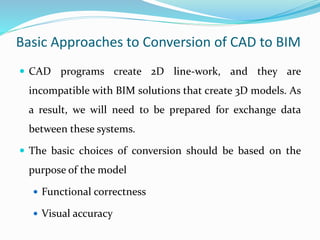 Basic Approaches to Conversion of CAD to BIM
 CAD programs create 2D line-work, and they are
incompatible with BIM solutions that create 3D models. As
a result, we will need to be prepared for exchange data
between these systems.
 The basic choices of conversion should be based on the
purpose of the model
 Functional correctness
 Visual accuracy
 