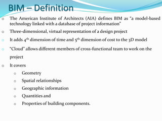 BIM – Definition
o The American Institute of Architects (AIA) defines BIM as “a model-based
technology linked with a database of project information”
o Three-dimensional, virtual representation of a design project
o It adds 4th dimension of time and 5th dimension of cost to the 3D model
o “Cloud” allows different members of cross-functional team to work on the
project
o It covers
o Geometry
o Spatial relationships
o Geographic information
o Quantities and
o Properties of building components.
 