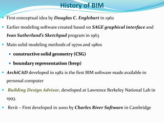 History of BIM
 First conceptual idea by Douglas C. Englebart in 1962
 Earlier modeling software created based on SAGE graphical interface and
Ivan Sutherland’s Sketchpad program in 1963
 Main solid modeling methods of 1970s and 1980s
 constructive solid geometry (CSG)
 boundary representation (brep)
 ArchiCAD developed in 1982 is the first BIM software made available in
personal computer
 Building Design Advisor, developed at Lawrence Berkeley National Lab in
1993.
 Revit – First developed in 2000 by Charles River Software in Cambridge
 
