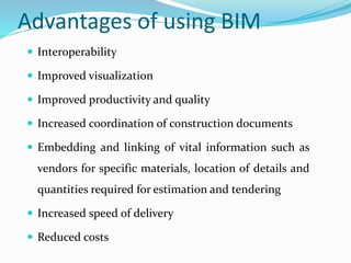 Advantages of using BIM
 Interoperability
 Improved visualization
 Improved productivity and quality
 Increased coordination of construction documents
 Embedding and linking of vital information such as
vendors for specific materials, location of details and
quantities required for estimation and tendering
 Increased speed of delivery
 Reduced costs
 