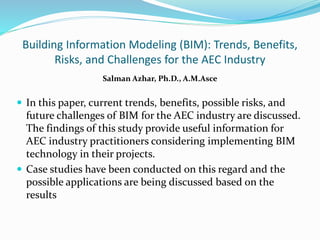 Building Information Modeling (BIM): Trends, Benefits,
Risks, and Challenges for the AEC Industry
Salman Azhar, Ph.D., A.M.Asce
 In this paper, current trends, benefits, possible risks, and
future challenges of BIM for the AEC industry are discussed.
The findings of this study provide useful information for
AEC industry practitioners considering implementing BIM
technology in their projects.
 Case studies have been conducted on this regard and the
possible applications are being discussed based on the
results
 