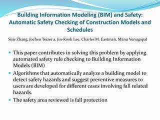 Building Information Modeling (BIM) and Safety:
Automatic Safety Checking of Construction Models and
Schedules
Sijie Zhang, Jochen Teizer a, Jin-Kook Lee, Charles M. Eastman, Manu Venugopal
 This paper contributes in solving this problem by applying
automated safety rule checking to Building Information
Models (BIM)
 Algorithms that automatically analyze a building model to
detect safety hazards and suggest preventive measures to
users are developed for different cases involving fall related
hazards.
 The safety area reviewed is fall protection
 