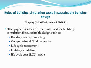 Roles of building simulation tools in sustainable building
design
Zhiqiang (John) Zhai , James S. McNeill
 This paper discusses the methods used for building
simulation for sustainable design such as
 Building energy modeling
 Computational fluid dynamics
 Life cycle assessment
 Lighting modeling
 life cycle cost (LCC) model
 