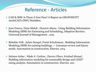 Reference - Articles
 CAD & BIM: Is There A Free Pass? A Report on GRAPHISOFT
ArchiCAD’s DWG Workﬂow
 Juan Franco, Faiza Mahdi , Hussein Abaza , Using Building Information
Modeling (BIM) for Estimating and Scheduling, Adoption Barriers,
Universal Journal of Management , 2015
 Rebekka Volk , Julian Stengel, Frank Schultmann , Building Information
Modeling (BIM) for existing buildings — Literature review and future
needs, Automation in construction, Elsevier, 2014
 Salman Azhar , Wade A. Carlton , Darren Olsen, Irtishad Ahmad ,
Building information modeling for sustainable design and LEED®
rating analysis, Automation in construction, Elsevier, 2011
 